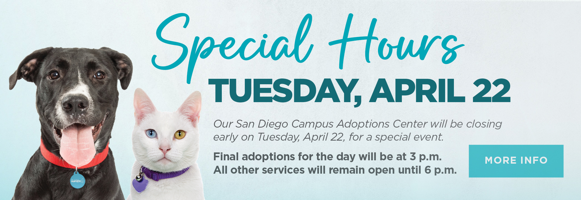 Special Hours Tuesday, April 22 | San Diego Campus Adoption Center will be closing early on Tuesday, April 22 for a special event. Final adoptions for the day will be at 3 p.m. All other services will remain open until 6 p.m. | More Info